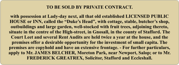 TO BE SOLD BY PRIVATE CONTRACT. with possession at Lady-day next, all that old established LICENSED PUBLIC HOUSE or INN, called the “Duke’s Head”, with cottage, stable, butcher’s shop, outbuildings and large garden, well-stocked with fruit trees, adjoining thereto, situate in the centre of the High-street, in Gnosall, in the county of Stafford. The Court Leet and several Rent Audits are held twice a year at the house, and the premises offer a desirable opportunity for the investment of small capita. The premises are copyhold and have an extensive frontage. - For further particulars, apply to Mr. JAMES BELCHER, Moreton Park, near Newport, Salop; or to Mr. FREDERICK GREATREX, Solicitor, Stafford and Eccleshall.